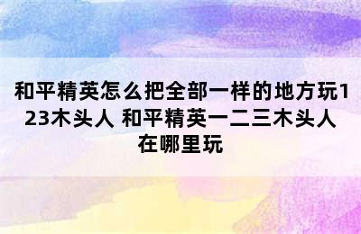 和平精英怎么把全部一样的地方玩123木头人 和平精英一二三木头人在哪里玩